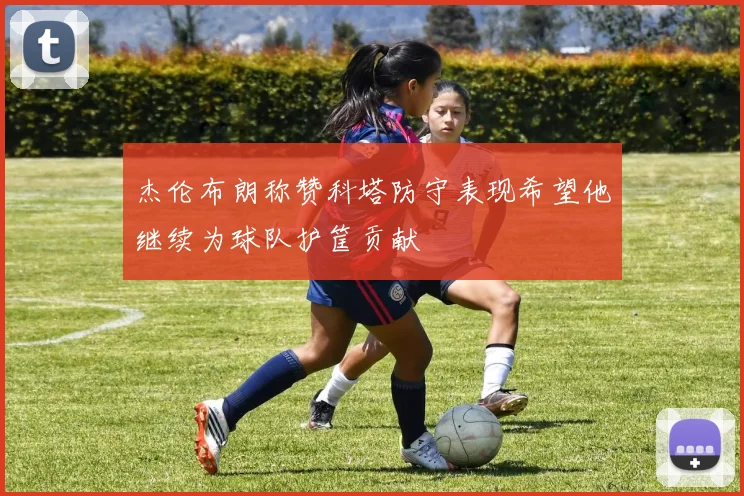 杰伦布朗称赞科塔防守表现希望他继续为球队护筐贡献