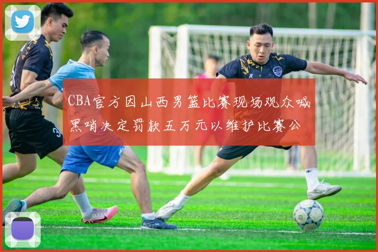 CBA官方因山西男篮比赛现场观众喊黑哨决定罚款五万元以维护比赛公正性