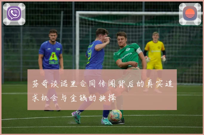 芬奇谈诺里合同传闻背后的真实追求机会与金钱的抉择