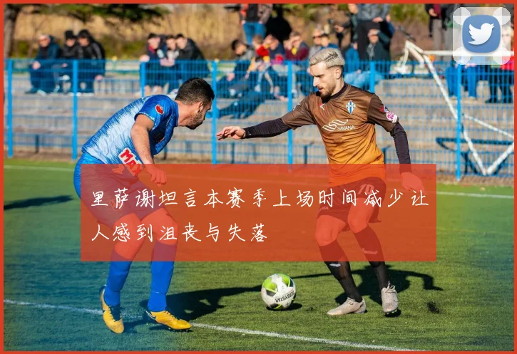 里萨谢坦言本赛季上场时间减少让人感到沮丧与失落
