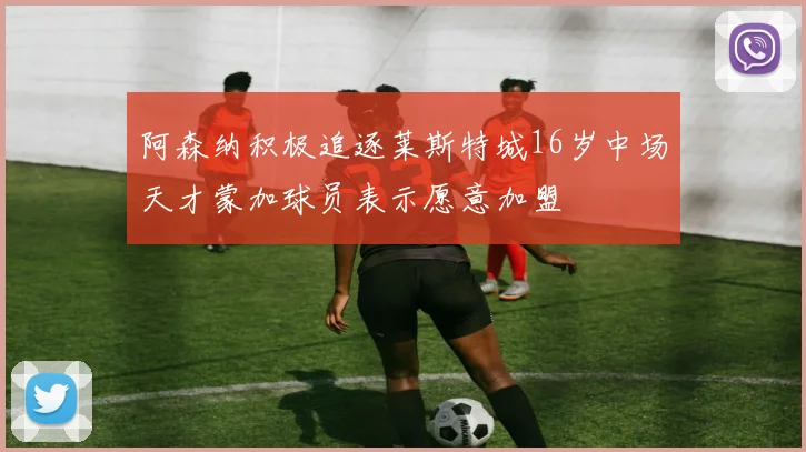 阿森纳积极追逐莱斯特城16岁中场天才蒙加球员表示愿意加盟