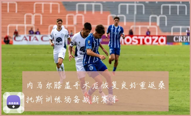 内马尔膝盖手术后恢复良好重返桑托斯训练场备战新赛季