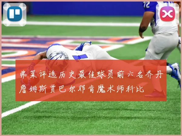 弗莱评选历史最佳球员前六名乔丹詹姆斯贾巴尔邓肯魔术师科比