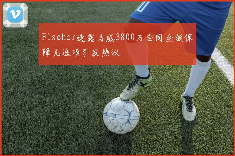Fischer透露马威3800万合同全额保障无选项引发热议