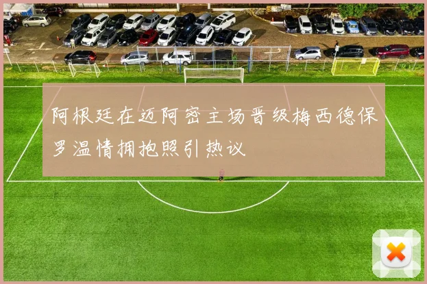 阿根廷在迈阿密主场晋级梅西德保罗温情拥抱照引热议