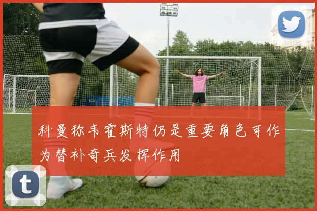 科曼称韦霍斯特仍是重要角色可作为替补奇兵发挥作用