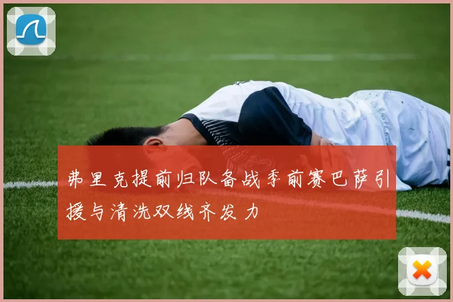 弗里克提前归队备战季前赛巴萨引援与清洗双线齐发力