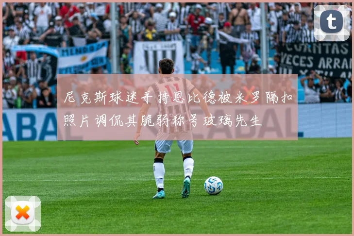 尼克斯球迷手持恩比德被米罗隔扣照片调侃其脆弱称号玻璃先生