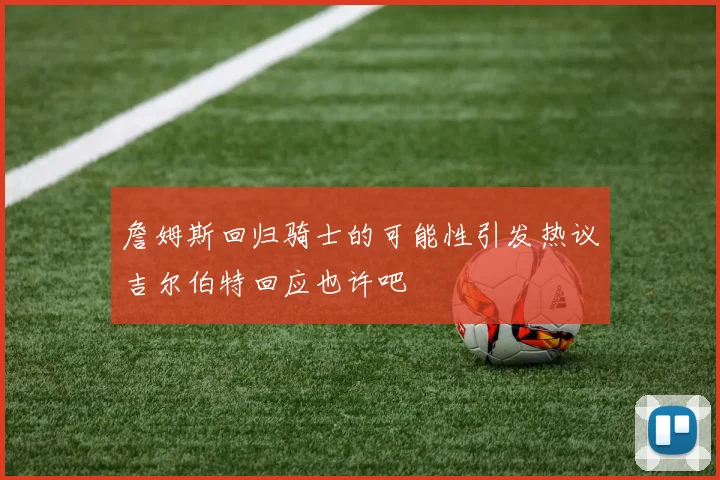 詹姆斯回归骑士的可能性引发热议吉尔伯特回应也许吧