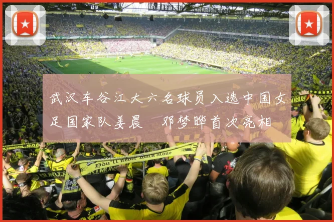 武汉车谷江大六名球员入选中国女足国家队姜晨璟邓梦晔首次亮相