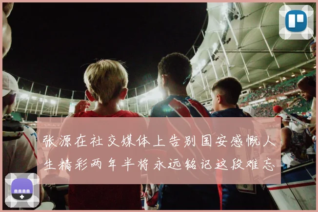 张源在社交媒体上告别国安感慨人生精彩两年半将永远铭记这段难忘故事