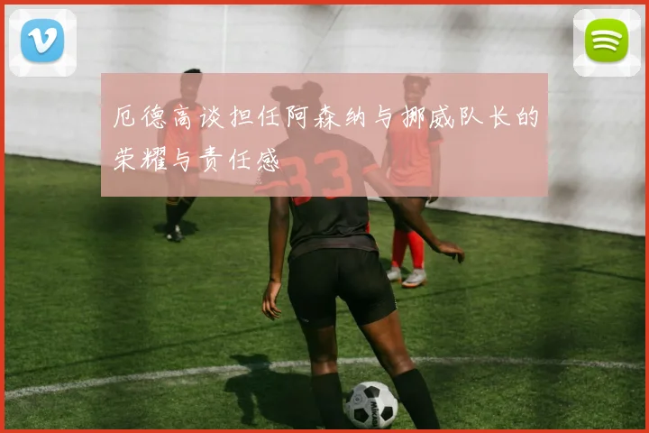 厄德高谈担任阿森纳与挪威队长的荣耀与责任感