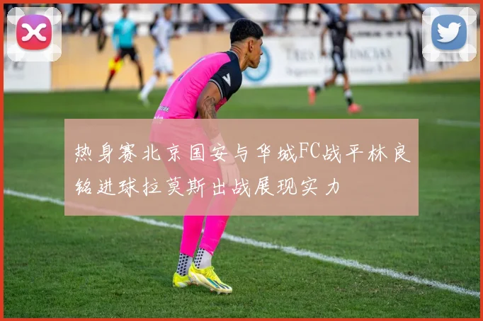 热身赛北京国安与华城FC战平林良铭进球拉莫斯出战展现实力