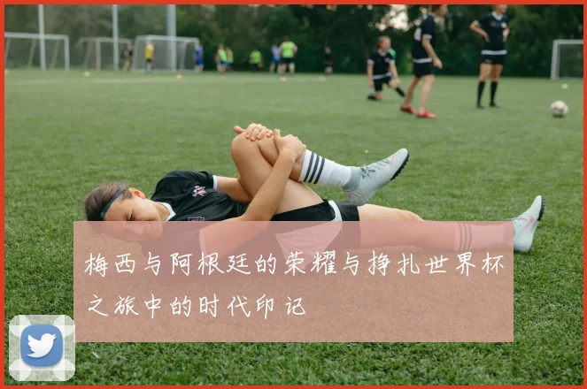 梅西与阿根廷的荣耀与挣扎世界杯之旅中的时代印记