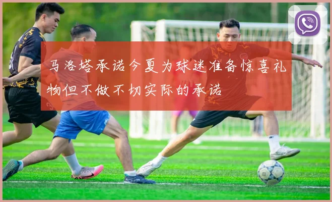 马洛塔承诺今夏为球迷准备惊喜礼物但不做不切实际的承诺