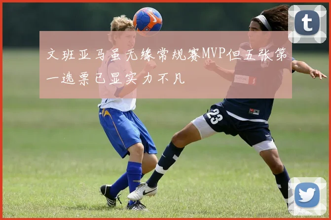 文班亚马虽无缘常规赛MVP但五张第一选票已显实力不凡