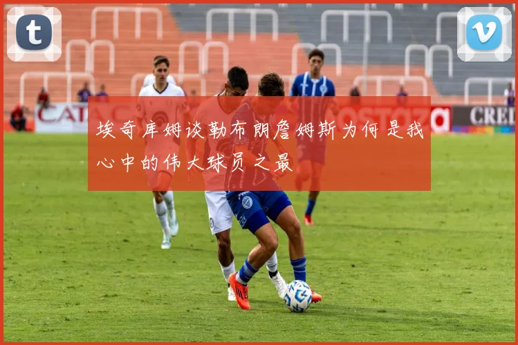 埃奇库姆谈勒布朗詹姆斯为何是我心中的伟大球员之最