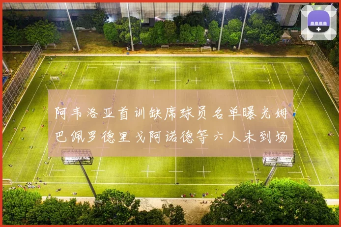 阿韦洛亚首训缺席球员名单曝光姆巴佩罗德里戈阿诺德等六人未到场