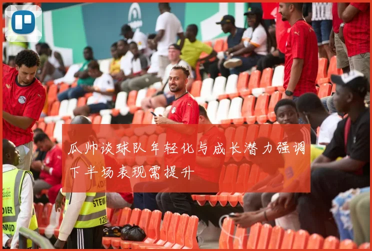 瓜帅谈球队年轻化与成长潜力强调下半场表现需提升