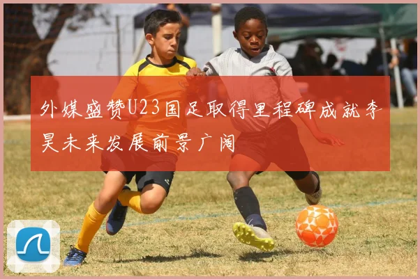 外媒盛赞U23国足取得里程碑成就李昊未来发展前景广阔