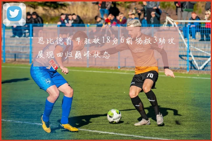 恩比德首节狂砍18分6前场板3助攻展现回归巅峰状态
