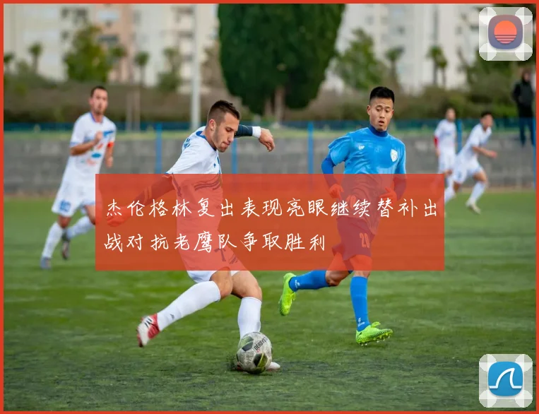 杰伦格林复出表现亮眼继续替补出战对抗老鹰队争取胜利
