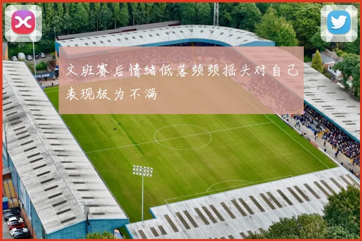 文班赛后情绪低落频频摇头对自己表现极为不满